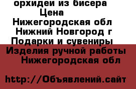 орхидеи из бисера  › Цена ­ 600 - Нижегородская обл., Нижний Новгород г. Подарки и сувениры » Изделия ручной работы   . Нижегородская обл.